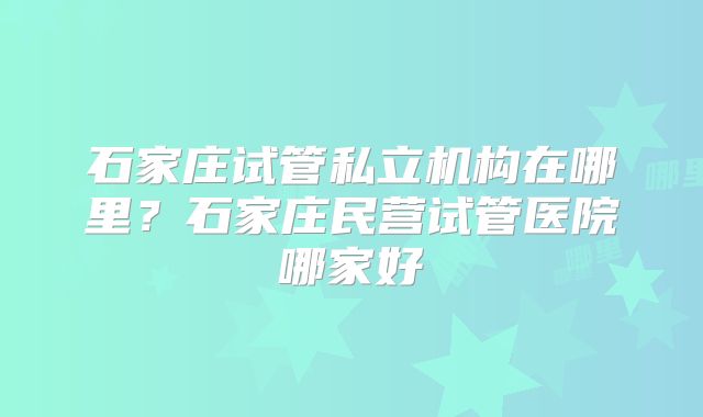 石家庄试管私立机构在哪里?石家庄民营试管医院哪家好