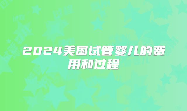 2024美国试管婴儿的费用和过程