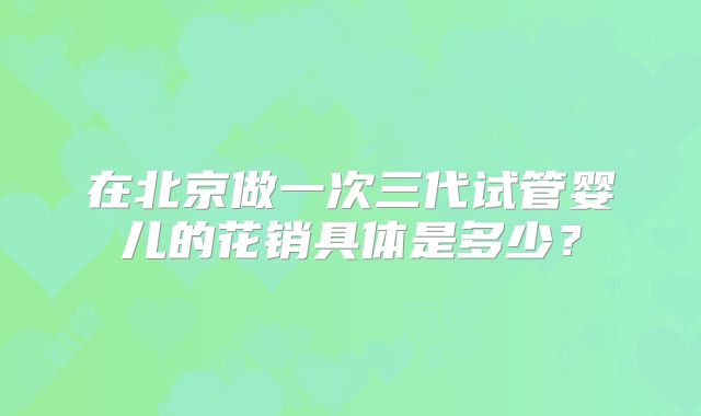 在北京做一次三代试管婴儿的花销具体是多少？