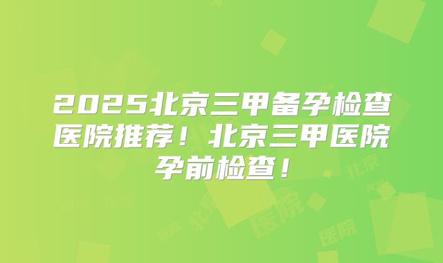 2025北京三甲备孕检查医院推荐!北京三甲医院孕前检查!