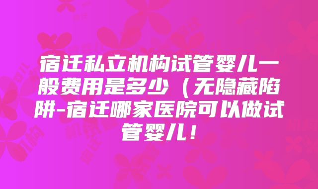 宿迁私立机构试管婴儿一般费用是多少(无隐藏陷阱-宿迁哪家医院可以做试管婴儿!