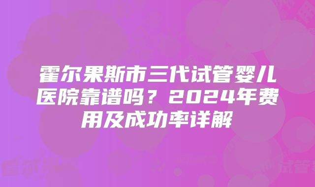 霍尔果斯市三代试管婴儿医院靠谱吗?2024年费用及成功率详解