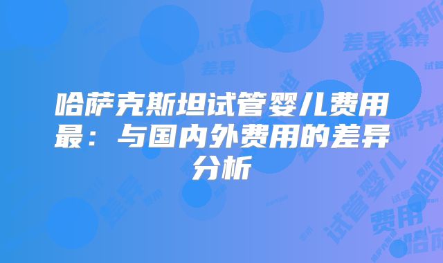 哈萨克斯坦试管婴儿费用最:与国内外费用的差异分析
