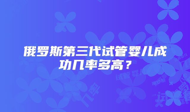 俄罗斯第三代试管婴儿成功几率多高？