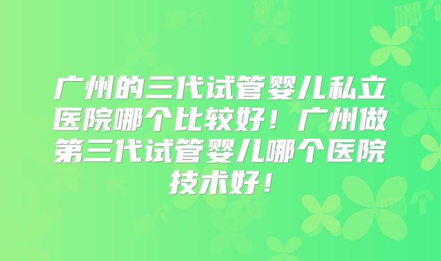 广州的三代试管婴儿私立医院哪个比较好!广州做第三代试管婴儿哪个医院技术好!