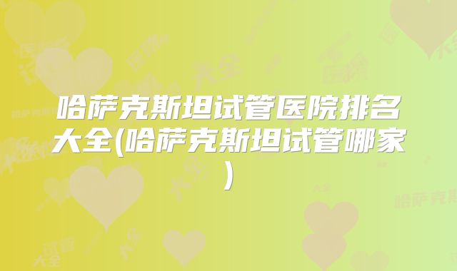哈萨克斯坦试管医院排名大全(哈萨克斯坦试管哪家)