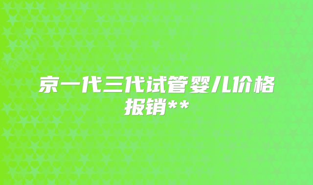 京一代三代试管婴儿价格报销**