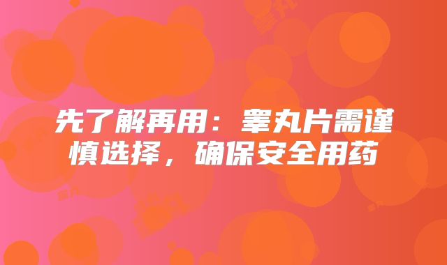 先了解再用：睾丸片需谨慎选择，确保安全用药