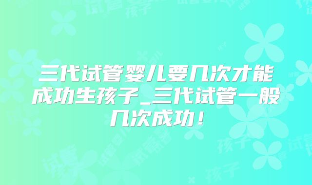 三代试管婴儿要几次才能成功生孩子_三代试管一般几次成功!