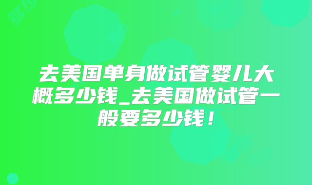 去美国单身做试管婴儿大概多少钱_去美国做试管一般要多少钱!