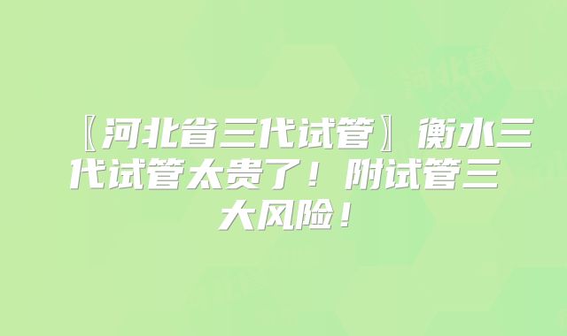 〖河北省三代试管〗衡水三代试管太贵了!附试管三大风险!