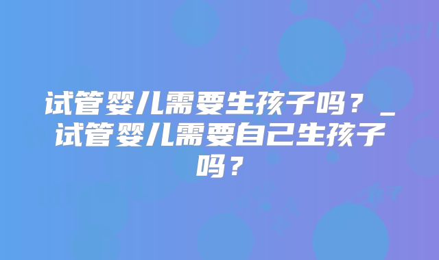 试管婴儿需要生孩子吗？_试管婴儿需要自己生孩子吗？