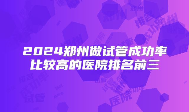 2024郑州做试管成功率比较高的医院排名前三