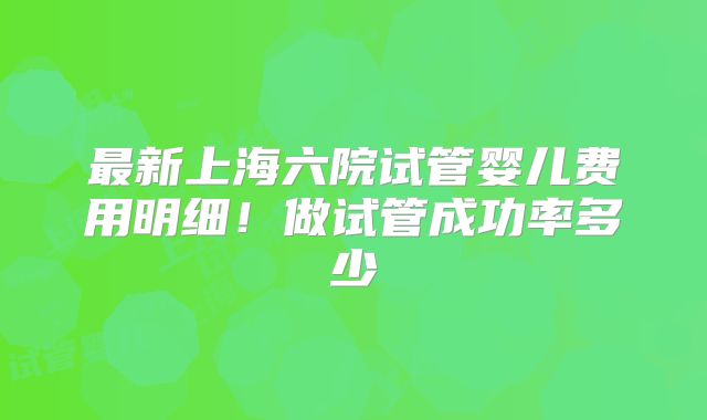 最新上海六院试管婴儿费用明细！做试管成功率多少