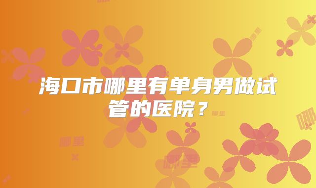 海口市哪里有单身男做试管的医院?