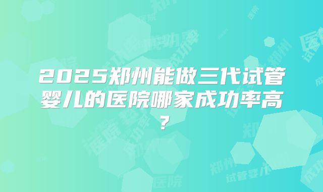 2025郑州能做三代试管婴儿的医院哪家成功率高?