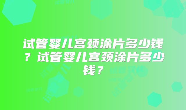 试管婴儿宫颈涂片多少钱？试管婴儿宫颈涂片多少钱？