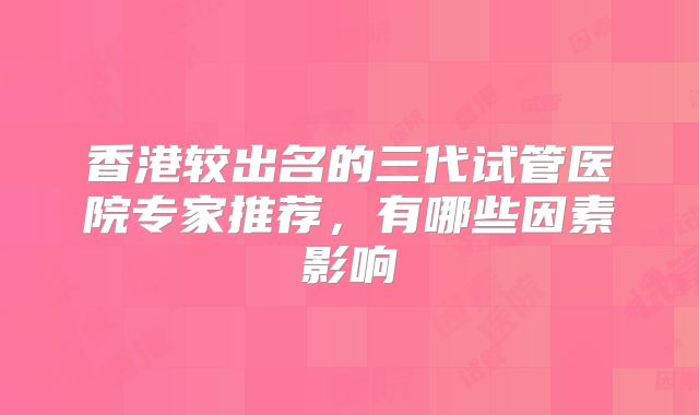 香港较出名的三代试管医院专家推荐,有哪些因素影响