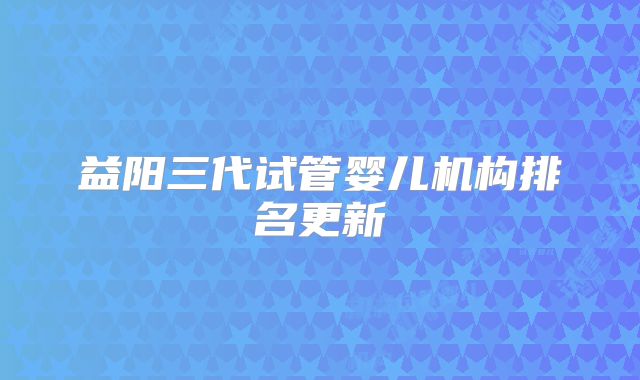 益阳三代试管婴儿机构排名更新