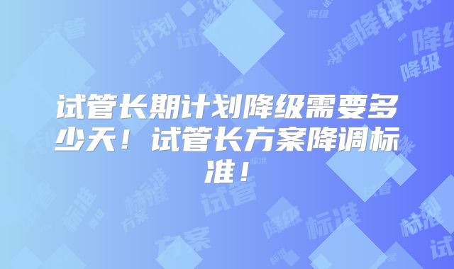 试管长期计划降级需要多少天！试管长方案降调标准！