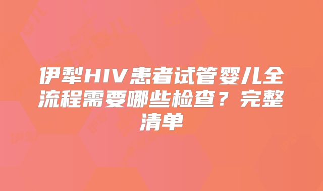 伊犁HIV患者试管婴儿全流程需要哪些检查？完整清单