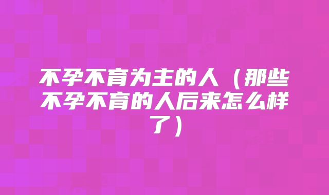 不孕不育为主的人(那些不孕不育的人后来怎么样了)