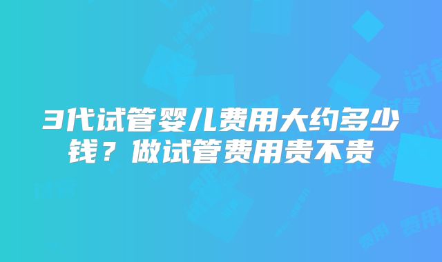3代试管婴儿费用大约多少钱？做试管费用贵不贵