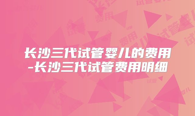 长沙三代试管婴儿的费用-长沙三代试管费用明细