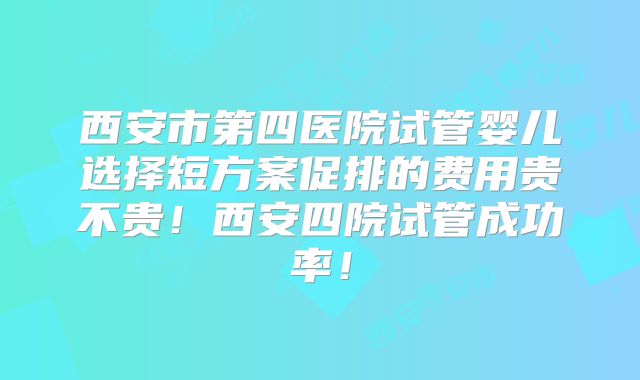 西安市第四医院试管婴儿选择短方案促排的费用贵不贵！西安四院试管成功率！