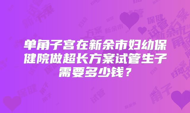 单角子宫在新余市妇幼保健院做超长方案试管生子需要多少钱？