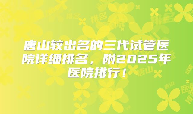 唐山较出名的三代试管医院详细排名，附2025年医院排行！