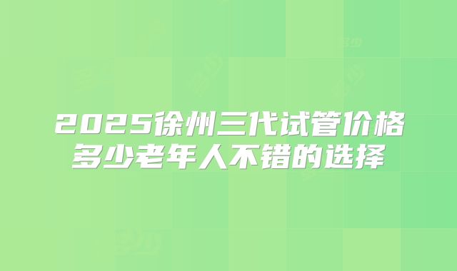 2025徐州三代试管价格多少老年人不错的选择