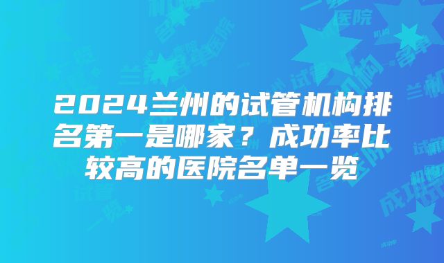 2024兰州的试管机构排名第一是哪家?成功率比较高的医院名单一览