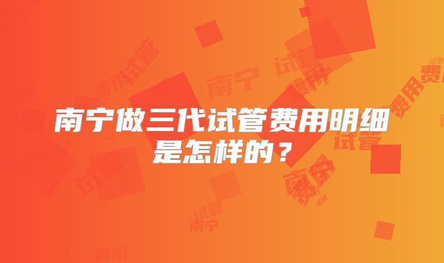 南宁做三代试管费用明细是怎样的?