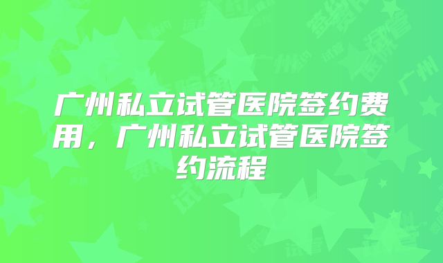 广州私立试管医院签约费用,广州私立试管医院签约流程