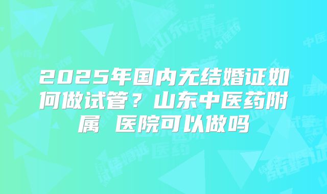 2025年国内无结婚证如何做试管?山东中医药附属 医院可以做吗