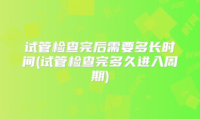 试管检查完后需要多长时间(试管检查完多久进入周期)