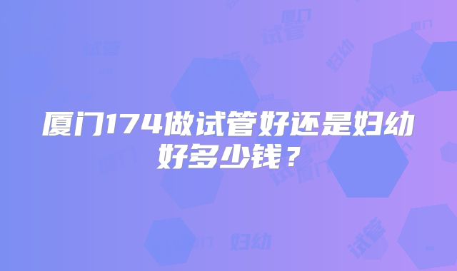 厦门174做试管好还是妇幼好多少钱?