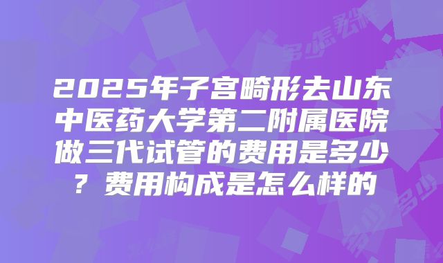 2025年子宫畸形去山东中医药大学第二附属医院做三代试管的费用是多少？费用构成是怎么样的