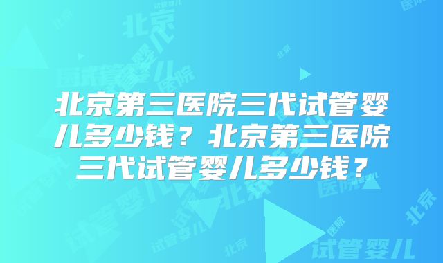 北京第三医院三代试管婴儿多少钱？北京第三医院三代试管婴儿多少钱？