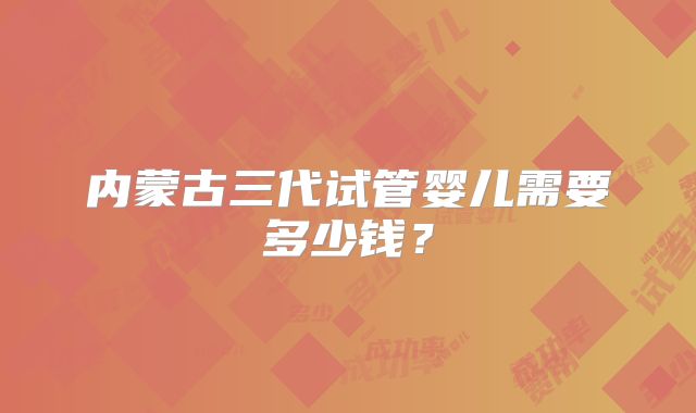 内蒙古三代试管婴儿需要多少钱?