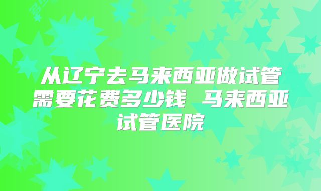 从辽宁去马来西亚做试管需要花费多少钱 马来西亚试管医院