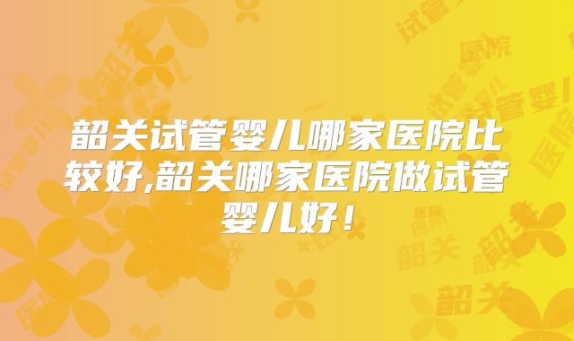 韶关试管婴儿哪家医院比较好,韶关哪家医院做试管婴儿好！