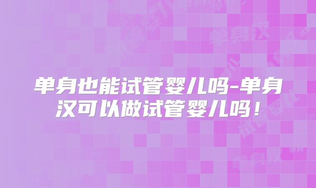 单身也能试管婴儿吗-单身汉可以做试管婴儿吗！