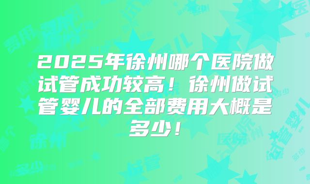 2025年徐州哪个医院做试管成功较高！徐州做试管婴儿的全部费用大概是多少！