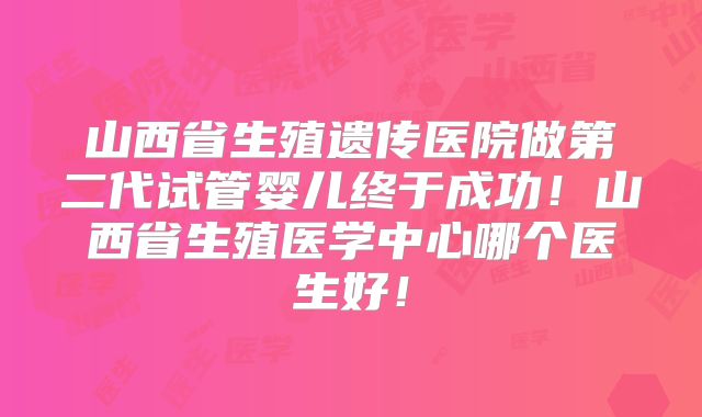 山西省生殖遗传医院做第二代试管婴儿终于成功!山西省生殖医学中心哪个医生好!