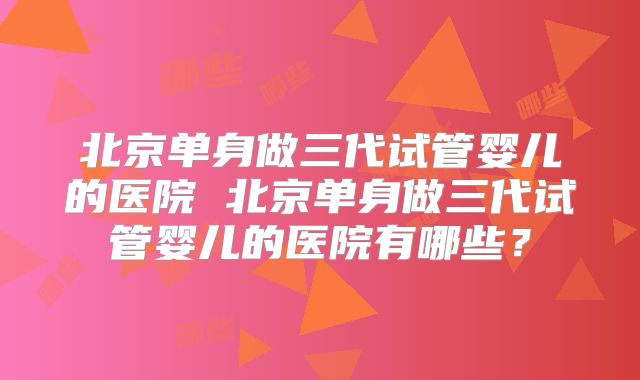 北京单身做三代试管婴儿的医院 北京单身做三代试管婴儿的医院有哪些?