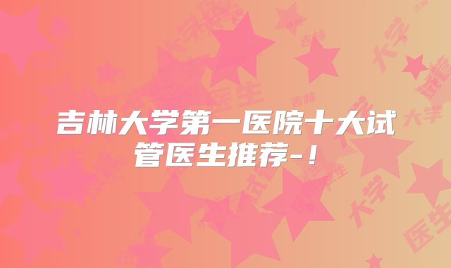 吉林大学第一医院十大试管医生推荐-！