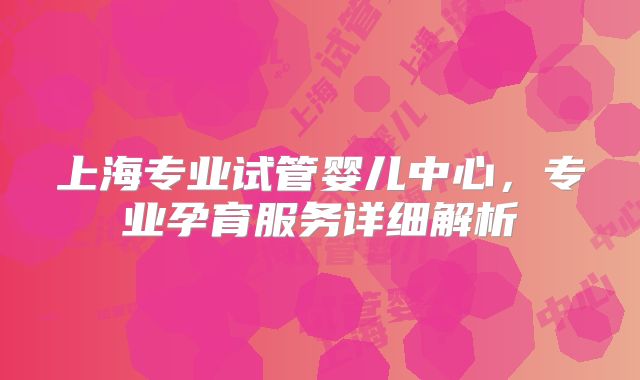 上海专业试管婴儿中心,专业孕育服务详细解析