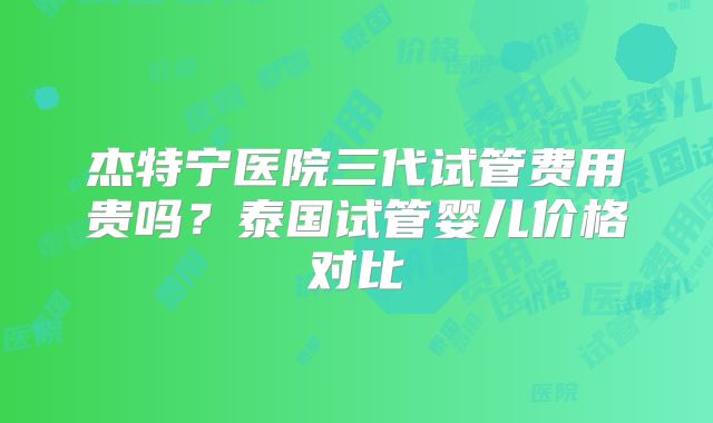 杰特宁医院三代试管费用贵吗?泰国试管婴儿价格对比